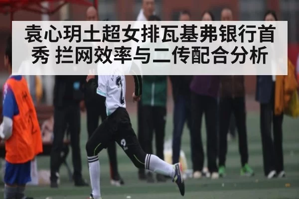 袁心玥土超女排瓦基弗银行首秀 拦网效率与二传配合分析